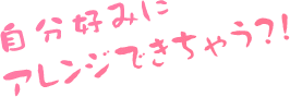 自分好みにアレンジできちゃう?!